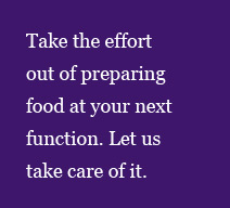 Take the effort out of preparing food at your next function. Let us  
take care of it.